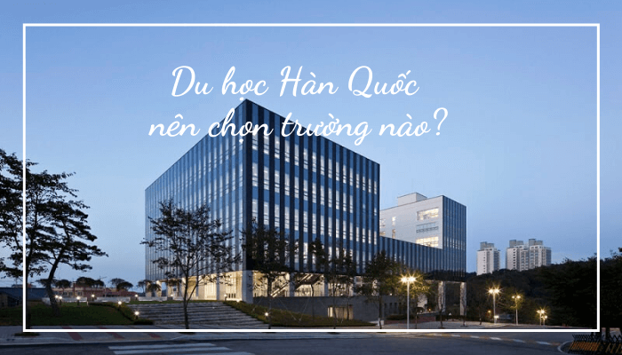 Chọn trường đại học nào cho đúng khi đi du học Hàn Quốc?