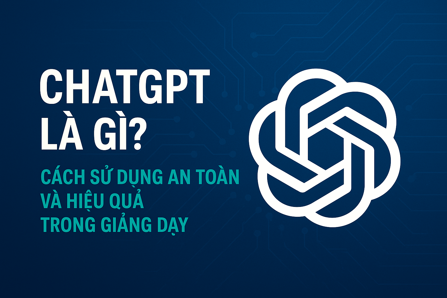 ChatGPT là gì? Cách sử dụng an toàn và hiệu quả trong giảng dạy